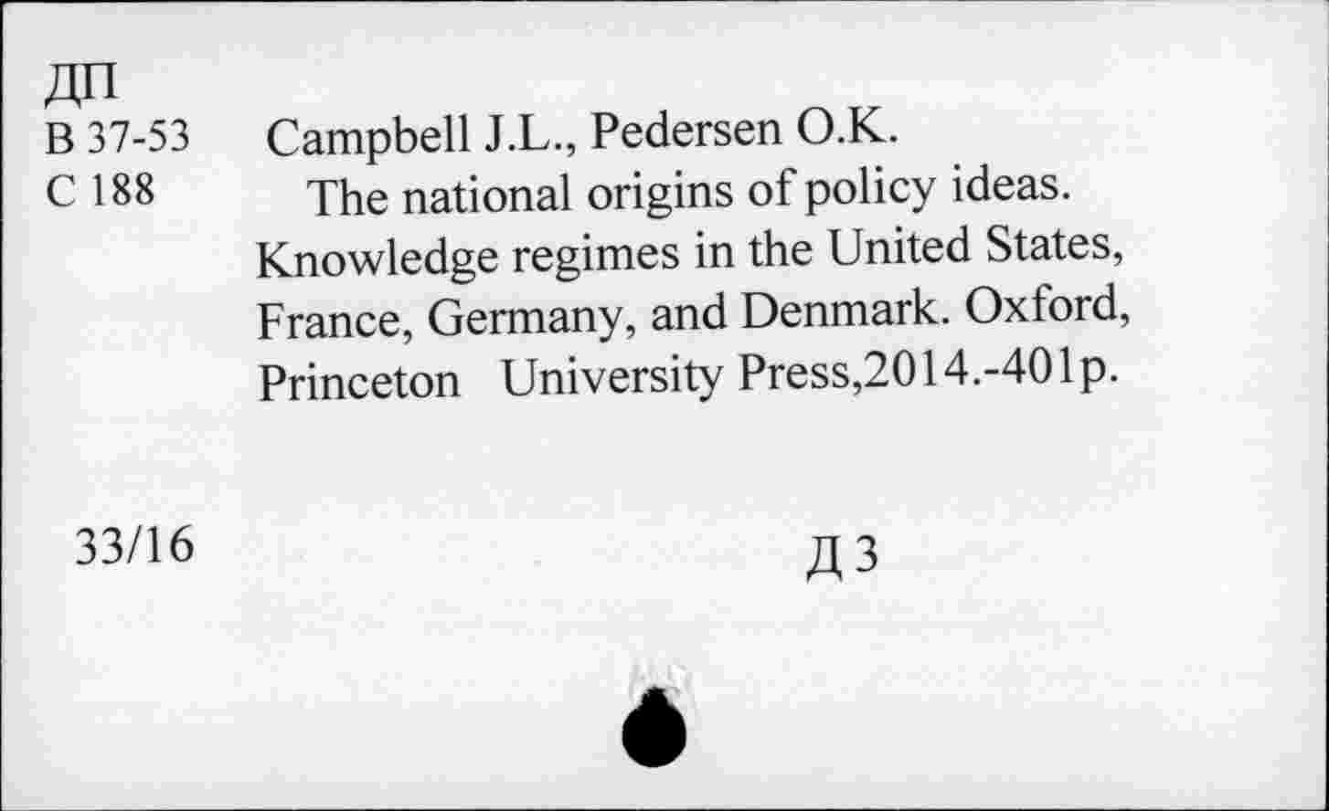 ﻿An
B 37-53 Campbell J.L., Pedersen O.K.
C 188 The national origins of policy ideas.
Knowledge regimes in the United States, France, Germany, and Denmark. Oxford, Princeton University Press,2014.-40Ip.
33/16
A3